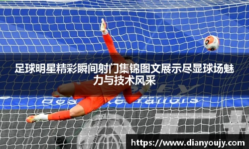 足球明星精彩瞬间射门集锦图文展示尽显球场魅力与技术风采